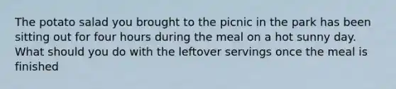 The potato salad you brought to the picnic in the park has been sitting out for four hours during the meal on a hot sunny day. What should you do with the leftover servings once the meal is finished