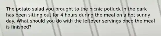 The potato salad you brought to the picnic potluck in the park has been sitting out for 4 hours during the meal on a hot sunny day. What should you do with the leftover servings once the meal is finished?