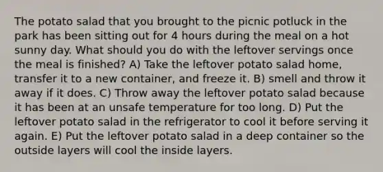 The potato salad that you brought to the picnic potluck in the park has been sitting out for 4 hours during the meal on a hot sunny day. What should you do with the leftover servings once the meal is finished? A) Take the leftover potato salad home, transfer it to a new container, and freeze it. B) smell and throw it away if it does. C) Throw away the leftover potato salad because it has been at an unsafe temperature for too long. D) Put the leftover potato salad in the refrigerator to cool it before serving it again. E) Put the leftover potato salad in a deep container so the outside layers will cool the inside layers.