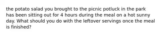 the potato salad you brought to the picnic potluck in the park has been sitting out for 4 hours during the meal on a hot sunny day. What should you do with the leftover servings once the meal is finished?