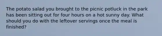 The potato salad you brought to the picnic potluck in the park has been sitting out for four hours on a hot sunny day. What should you do with the leftover servings once the meal is finished?