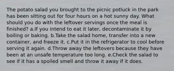 The potato salad you brought to the picnic potluck in the park has been sitting out for four hours on a hot sunny day. What should you do with the leftover servings once the meal is finished? a.If you intend to eat it later, decontaminate it by boiling or baking. b.Take the salad home, transfer into a new container, and freeze it. c.Put it in the refrigerator to cool before serving it again. d.Throw away the leftovers because they have been at an unsafe temperature too long. e.Check the salad to see if it has a spoiled smell and throw it away if it does.