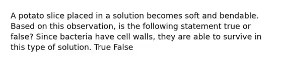 A potato slice placed in a solution becomes soft and bendable. Based on this observation, is the following statement true or false? Since bacteria have cell walls, they are able to survive in this type of solution. True False