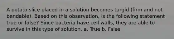 A potato slice placed in a solution becomes turgid (firm and not bendable). Based on this observation, is the following statement true or false? Since bacteria have cell walls, they are able to survive in this type of solution. a. True b. False