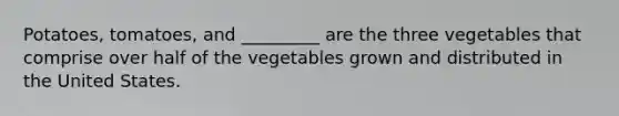 Potatoes, tomatoes, and _________ are the three vegetables that comprise over half of the vegetables grown and distributed in the United States.