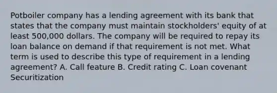 Potboiler company has a lending agreement with its bank that states that the company must maintain stockholders' equity of at least 500,000 dollars. The company will be required to repay its loan balance on demand if that requirement is not met. What term is used to describe this type of requirement in a lending agreement? A. Call feature B. Credit rating C. Loan covenant Securitization