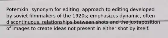 Potemkin -synonym for editing -approach to editing developed by soviet filmmakers of the 1920s; emphasizes dynamic, often discontinuous, relationships between shots and the juxtaposition of images to create ideas not present in either shot by itself.