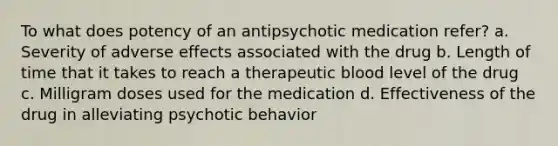 To what does potency of an antipsychotic medication refer? a. Severity of adverse effects associated with the drug b. Length of time that it takes to reach a therapeutic blood level of the drug c. Milligram doses used for the medication d. Effectiveness of the drug in alleviating psychotic behavior