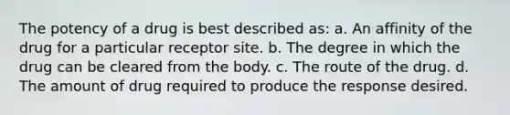 The potency of a drug is best described as: a. An affinity of the drug for a particular receptor site. b. The degree in which the drug can be cleared from the body. c. The route of the drug. d. The amount of drug required to produce the response desired.