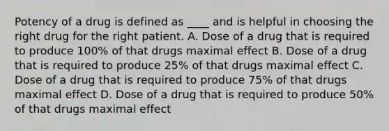 Potency of a drug is defined as ____ and is helpful in choosing the right drug for the right patient. A. Dose of a drug that is required to produce 100% of that drugs maximal effect B. Dose of a drug that is required to produce 25% of that drugs maximal effect C. Dose of a drug that is required to produce 75% of that drugs maximal effect D. Dose of a drug that is required to produce 50% of that drugs maximal effect