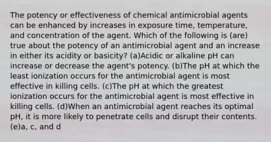 The potency or effectiveness of chemical antimicrobial agents can be enhanced by increases in exposure time, temperature, and concentration of the agent. Which of the following is (are) true about the potency of an antimicrobial agent and an increase in either its acidity or basicity? (a)Acidic or alkaline pH can increase or decrease the agent's potency. (b)The pH at which the least ionization occurs for the antimicrobial agent is most effective in killing cells. (c)The pH at which the greatest ionization occurs for the antimicrobial agent is most effective in killing cells. (d)When an antimicrobial agent reaches its optimal pH, it is more likely to penetrate cells and disrupt their contents. (e)a, c, and d