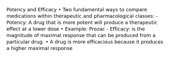 Potency and Efficacy • Two fundamental ways to compare medications within therapeutic and pharmacological classes: - Potency: A drug that is more potent will produce a therapeutic effect at a lower dose • Example: Prozac - Efficacy: is the magnitude of maximal response that can be produced from a particular drug. • A drug is more efficacious because it produces a higher maximal response