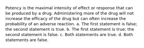 Potency is the maximal intensity of effect or response that can be produced by a drug. Administering more of the drug will not increase the efficacy of the drug but can often increase the probability of an adverse reaction. a. The first statement is false; the second statement is true. b. The first statement is true; the second statement is false. c. Both statements are true. d. Both statements are false.