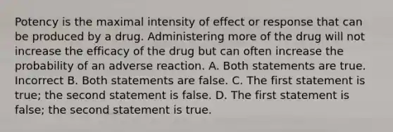 Potency is the maximal intensity of effect or response that can be produced by a drug. Administering more of the drug will not increase the efficacy of the drug but can often increase the probability of an adverse reaction. A. Both statements are true. Incorrect B. Both statements are false. C. The first statement is true; the second statement is false. D. The first statement is false; the second statement is true.