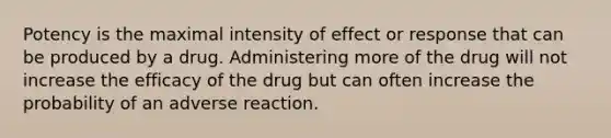 Potency is the maximal intensity of effect or response that can be produced by a drug. Administering more of the drug will not increase the efficacy of the drug but can often increase the probability of an adverse reaction.