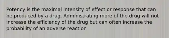 Potency is the maximal intensity of effect or response that can be produced by a drug. Administrating more of the drug will not increase the efficiency of the drug but can often increase the probability of an adverse reaction