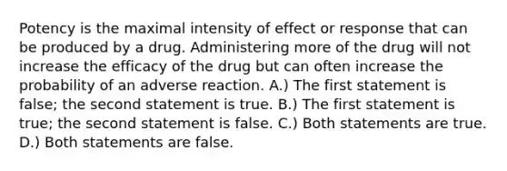 Potency is the maximal intensity of effect or response that can be produced by a drug. Administering more of the drug will not increase the efficacy of the drug but can often increase the probability of an adverse reaction. A.) The first statement is false; the second statement is true. B.) The first statement is true; the second statement is false. C.) Both statements are true. D.) Both statements are false.