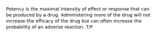 Potency is the maximal intensity of effect or response that can be produced by a drug. Administering more of the drug will not increase the efficacy of the drug but can often increase the probability of an adverse reaction. T/F