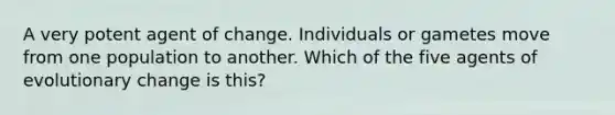 A very potent agent of change. Individuals or gametes move from one population to another. Which of the five agents of evolutionary change is this?