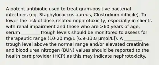 A potent antibiotic used to treat gram-positive bacterial infections (eg, Staphylococcus aureus, Clostridium difficile). To lower the risk of dose-related nephrotoxicity, especially in clients with renal impairment and those who are >60 years of age, serum ________ trough levels should be monitored to assess for therapeutic range (10-20 mg/L [6.9-13.8 µmol/L]). A ________ trough level above the normal range and/or elevated creatinine and blood urea nitrogen (BUN) values should be reported to the health care provider (HCP) as this may indicate nephrotoxicity.