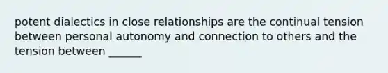 potent dialectics in close relationships are the continual tension between personal autonomy and connection to others and the tension between ______