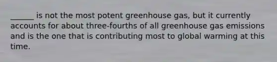 ______ is not the most potent greenhouse gas, but it currently accounts for about three-fourths of all greenhouse gas emissions and is the one that is contributing most to global warming at this time.