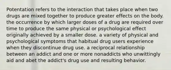 Potentation refers to the interaction that takes place when two drugs are mixed together to produce greater effects on the body. the occurrence by which larger doses of a drug are required over time to produce the same physical or psychological effect originally achieved by a smaller dose. a variety of physical and psychological symptoms that habitual drug users experience when they discontinue drug use. a reciprocal relationship between an addict and one or more nonaddicts who unwittingly aid and abet the addict's drug use and resulting behavior.