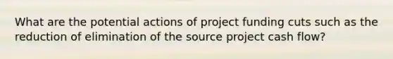 What are the potential actions of project funding cuts such as the reduction of elimination of the source project cash flow?