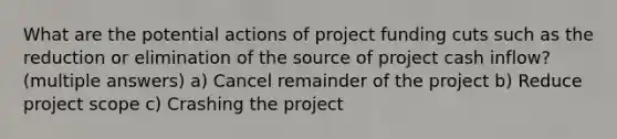 What are the potential actions of project funding cuts such as the reduction or elimination of the source of project cash inflow? (multiple answers) a) Cancel remainder of the project b) Reduce project scope c) Crashing the project