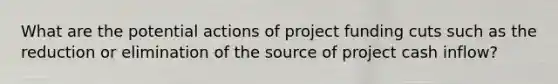 What are the potential actions of project funding cuts such as the reduction or elimination of the source of project cash inflow?