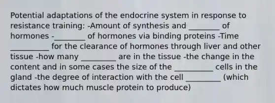 Potential adaptations of the endocrine system in response to resistance training: -Amount of synthesis and ________ of hormones -________ of hormones via binding proteins -Time __________ for the clearance of hormones through liver and other tissue -how many _________ are in the tissue -the change in the content and in some cases the size of the __________ cells in the gland -the degree of interaction with the cell _________ (which dictates how much muscle protein to produce)