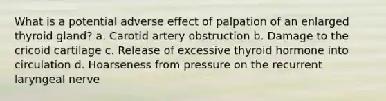 What is a potential adverse effect of palpation of an enlarged thyroid gland? a. Carotid artery obstruction b. Damage to the cricoid cartilage c. Release of excessive thyroid hormone into circulation d. Hoarseness from pressure on the recurrent laryngeal nerve