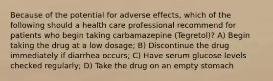 Because of the potential for adverse effects, which of the following should a health care professional recommend for patients who begin taking carbamazepine (Tegretol)? A) Begin taking the drug at a low dosage; B) Discontinue the drug immediately if diarrhea occurs; C) Have serum glucose levels checked regularly; D) Take the drug on an empty stomach