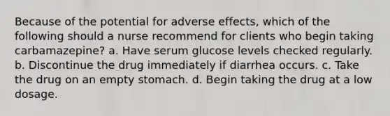 Because of the potential for adverse effects, which of the following should a nurse recommend for clients who begin taking carbamazepine? a. Have serum glucose levels checked regularly. b. Discontinue the drug immediately if diarrhea occurs. c. Take the drug on an empty stomach. d. Begin taking the drug at a low dosage.