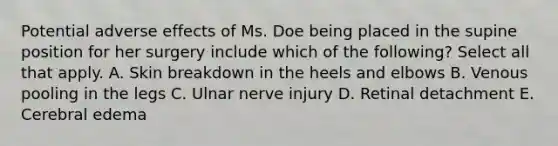 Potential adverse effects of Ms. Doe being placed in the supine position for her surgery include which of the following? Select all that apply. A. Skin breakdown in the heels and elbows B. Venous pooling in the legs C. Ulnar nerve injury D. Retinal detachment E. Cerebral edema