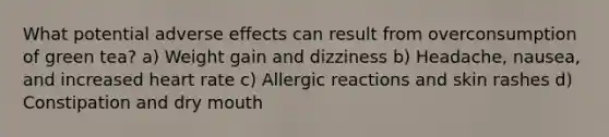 What potential adverse effects can result from overconsumption of green tea? a) Weight gain and dizziness b) Headache, nausea, and increased heart rate c) Allergic reactions and skin rashes d) Constipation and dry mouth