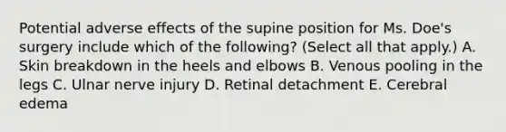 Potential adverse effects of the supine position for Ms. Doe's surgery include which of the following? (Select all that apply.) A. Skin breakdown in the heels and elbows B. Venous pooling in the legs C. Ulnar nerve injury D. Retinal detachment E. Cerebral edema