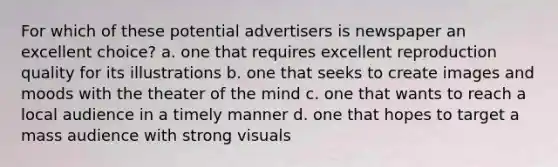 For which of these potential advertisers is newspaper an excellent choice? a. one that requires excellent reproduction quality for its illustrations b. one that seeks to create images and moods with the theater of the mind c. one that wants to reach a local audience in a timely manner d. one that hopes to target a mass audience with strong visuals