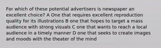 For which of these potential advertisers is newspaper an excellent choice? A One that requires excellent reproduction quality for its illustrations B one that hopes to target a mass audience with strong visuals C one that wants to reach a local audience in a timely manner D one that seeks to create images and moods with the theater of the mind