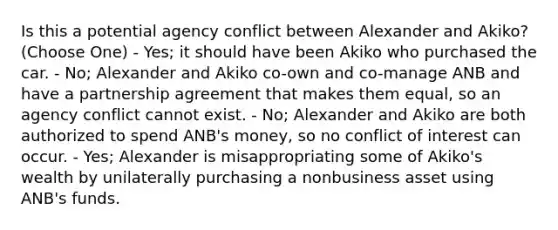 Is this a potential agency conflict between Alexander and Akiko? (Choose One) - Yes; it should have been Akiko who purchased the car. - No; Alexander and Akiko co-own and co-manage ANB and have a partnership agreement that makes them equal, so an agency conflict cannot exist. - No; Alexander and Akiko are both authorized to spend ANB's money, so no conflict of interest can occur. - Yes; Alexander is misappropriating some of Akiko's wealth by unilaterally purchasing a nonbusiness asset using ANB's funds.