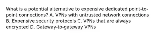 What is a potential alternative to expensive dedicated point-to-point connections? A. VPNs with untrusted network connections B. Expensive security protocols C. VPNs that are always encrypted D. Gateway-to-gateway VPNs