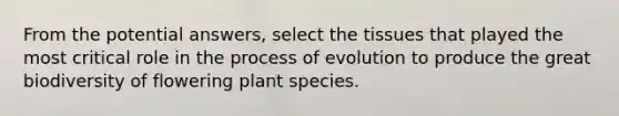 From the potential answers, select the tissues that played the most critical role in the process of evolution to produce the great biodiversity of flowering plant species.