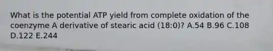 What is the potential ATP yield from complete oxidation of the coenzyme A derivative of stearic acid (18:0)? A.54 B.96 C.108 D.122 E.244