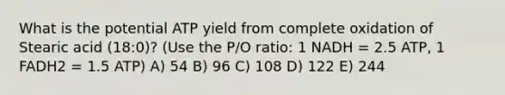 What is the potential ATP yield from complete oxidation of Stearic acid (18:0)? (Use the P/O ratio: 1 NADH = 2.5 ATP, 1 FADH2 = 1.5 ATP) A) 54 B) 96 C) 108 D) 122 E) 244