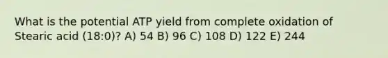 What is the potential ATP yield from complete oxidation of Stearic acid (18:0)? A) 54 B) 96 C) 108 D) 122 E) 244