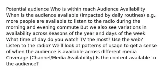 Potential audience Who is within reach Audience Availability When is the audience available (impacted by daily routines) e.g., more people are available to listen to the radio during the morning and evening commute But we also see variations in availability across seasons of the year and days of the week What time of day do you watch TV the most? Use the web? Listen to the radio? We'll look at patterns of usage to get a sense of when the audience is available across different media Coverage (Channel/Media Availability) Is the content available to the audience?