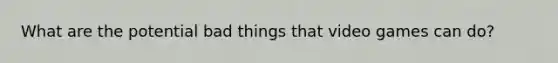 What are the potential bad things that video games can do?