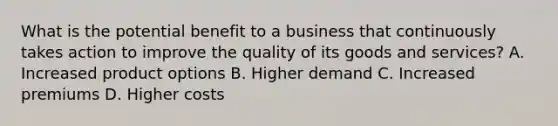 What is the potential benefit to a business that continuously takes action to improve the quality of its goods and services? A. Increased product options B. Higher demand C. Increased premiums D. Higher costs