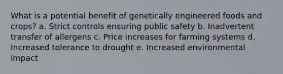 What is a potential benefit of genetically engineered foods and crops? a. Strict controls ensuring public safety b. Inadvertent transfer of allergens c. Price increases for farming systems d. Increased tolerance to drought e. Increased environmental impact