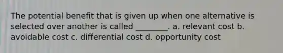 The potential benefit that is given up when one alternative is selected over another is called ________. a. relevant cost b. avoidable cost c. differential cost d. opportunity cost